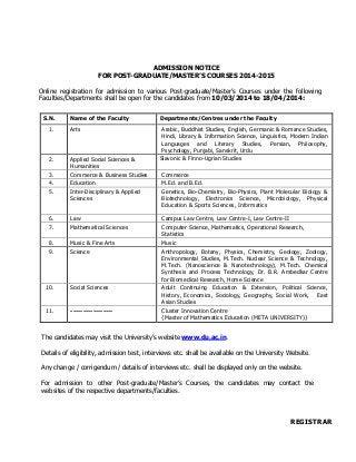 ADMISSION NOTICE
FOR POST-GRADUATE/MASTER’S COURSES 2014-2015
Online registration for admission to various Post-graduate/Master’s Courses under the following
Faculties/Departments shall be open for the candidates from 10/03/2014 to 18/04/2014:
S.N. Name of the Faculty Departments/Centres under the Faculty
1. Arts Arabic, Buddhist Studies, English, Germanic & Romance Studies,
Hindi, Library & Information Science, Linguistics, Modern Indian
Languages and Literary Studies, Persian, Philosophy,
Psychology, Punjabi, Sanskrit, Urdu
2. Applied Social Sciences &
Humanities
Slavonic & Finno-Ugrian Studies
3. Commerce & Business Studies Commerce
4. Education M.Ed. and B.Ed.
5. Inter-Disciplinary & Applied
Sciences
Genetics, Bio-Chemistry, Bio-Physics, Plant Molecular Biology &
Biotechnology, Electronics Science, Microbiology, Physical
Education & Sports Sciences, Informatics
6. Law Campus Law Centre, Law Centre-I, Law Centre-II
7. Mathematical Sciences Computer Science, Mathematics, Operational Research,
Statistics
8. Music & Fine Arts Music
9. Science Anthropology, Botany, Physics, Chemistry, Geology, Zoology,
Environmental Studies, M.Tech. Nuclear Science & Technology,
M.Tech. (Nanoscience & Nanotechnology), M.Tech. Chemical
Synthesis and Process Technology, Dr. B.R. Ambedkar Centre
for Biomedical Research, Home Science
10. Social Sciences Adult Continuing Education & Extension, Political Science,
History, Economics, Sociology, Geography, Social Work, East
Asian Studies
11. ----------------- Cluster Innovation Centre
{Master of Mathematics Education (META UNIVERSITY)}
The candidates may visit the University’s website www.du.ac.in.
Details of eligibility, admission test, interviews etc. shall be available on the University Website.
Any change / corrigendum / details of interviews etc. shall be displayed only on the website.
For admission to other Post-graduate/Master’s Courses, the candidates may contact the
websites of the respective departments/faculties.
REGISTRAR
 