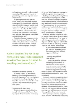 and engagement separately—and both placed
near the top of the importance list, with 86
percent citing culture as an important or very
important issue.
Why the separate rankings? Both are
critical human capital issues today, and each
requires a CEO-level commitment and strong
support from HR if they are to be understood,
measured, and improved. However, they are
different concepts and need a different focus
and set of solutions. Culture describes “the
way things work around here,” while engage-
ment describes “how people feel about the way
things work around here.”
That said, culture and engagement are also
linked. When a company’s culture is aligned
with its values, it attracts those who feel com-
fortable in that culture, which in turn helps
companies to motivate people, leading to a
high level of engagement (see figure 3).
In this year’s survey, the percentage of
executives who believe their companies are
driving the “right culture” rose from 10 percent
to 12 percent—a small sign of progress. Yet
fewer than one in three executives (28 percent)
report that they understand their organiza-
tion’s culture.
Engagement: Always on
Employee engagement is a headline issue
throughout business and HR. An overwhelm-
ing majority of executives in this year’s survey
(85 percent) ranked engagement as a top prior-
ity (that is, important or very important).
Building a compelling and meaningful work
environment is a complex process.3
At the
same time, the world of employee engagement
and feedback is exploding. Annual engagement
surveys are being replaced by “employee listen-
ing” tools such as pulse surveys, anonymous
social tools, and regular feedback check-ins by
managers. All these new approaches and tools
have given rise to the “employee listening”
officer, an important new role for HR.
In terms of readiness, companies are mak-
ing progress. The percentage of executives who
believe their organizations are “very ready” to
deal with engagement issues increased from
10 percent in 2015 to 12 percent in 2016, while
those who feel they are “fully ready” rose from
31 percent to 34 percent. These are hope-
ful signs, but even with this increase,
only 46 percent of companies report
that they are prepared to tackle the
engagement challenge.
Learning: Employees
take charge
This year, 84 percent of executives
rated learning as important or very
important. This focus on learning
seems appropriate, as learning oppor-
tunities are among the largest drivers
of employee engagement and strong
workplace culture—they are part of the entire
employee value proposition, not merely a way
to build skills.
Compared to last year, companies appear to
be making strides in adopting new technolo-
gies and embracing new learning models. The
percentage of companies that feel comfortable
incorporating massive open online courses
(MOOCs) into their learning platforms rose to
43 percent from 30 percent last year, while the
percentage who said the same about advanced
video tripled from 5 percent to 15 percent.
These gains signal increasing recognition
among executives and HR leaders that learning
Culture describes “the way things
work around here,” while engagement
describes “how people feel about the
way things work around here.”
Global Human Capital Trends 2016
6
 
