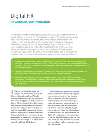 The all-digital world is changing how we live, how we work, and how business is
organized and conducted. For HR and business leaders, this digital transformation
poses two fundamental challenges. First, HR can help business leaders and
employees shift to a digital mind-set, a digital way of managing, organizing,
and leading change. Second, HR has the opportunity to revolutionize the
entire employee experience by transforming HR processes, systems, and the
HR organization via new digital platforms, apps, and ways of delivering HR
services. Our discussion of this trend focuses on the second part of the digital HR
challenge: how to reimagine HR and the employee experience in a digital world.
THE era of true digital disruption has
finally hit HR, transforming the way HR
delivers solutions to employees. With the
founding of Workday in 2005, the acquisition
of SuccessFactors by SAP in 2011, and the pur-
chase of Taleo by Oracle in 2012, HR remains
at the forefront of the move to digital and the
cloud in the workplace. The barriers between
work and personal life are dissolving through
the use of mobile devices. Mobile has become
the channel of preference for workers, giving
organizations an opportunity to drive adoption
of mobile HR technologies to an extent rarely
seen with traditional HR platforms.
Imagine integrated apps that can manage
time and attendance automatically; pinpoint
every appointment and meeting location;
deliver on-demand video learning to par-
ticipants in a new project; send messages to
a team when someone is running late for a
meeting; monitor stress levels and recom-
mend when it is time to take a break; and
even review 401(k) plans and offer intelligent
recommendations. This is the new vision for
digital HR—integrating SMAC technologies
to redefine the employee experience and make
work easier, real-time, more productive, and
more rewarding—while, we hope, improving
work-life balance.
Digital HR
Revolution, not evolution
•	 Today there are more than 7 billion mobile devices in the world,1
and more than 40 percent of
all Internet traffic is driven by these devices.2
Yet HR teams remain far behind in deploying mobile
solutions. Fewer than 20 percent of companies deploy their HR and employee productivity solutions
on mobile apps today.3
•	 Designing mobile apps and considering the end-to-end user experience are new disciplines for HR,
combining design thinking with apps, video, social, and mobile technologies.
•	 Digital HR, which brings together social, mobile, analytics, and cloud (SMAC) technologies,
represents a new platform for improving the employee and candidate experience. While vendors
are now delivering solutions, companies should build their own integrated digital HR strategies
and programs.
The new organization: Different by design
97
 