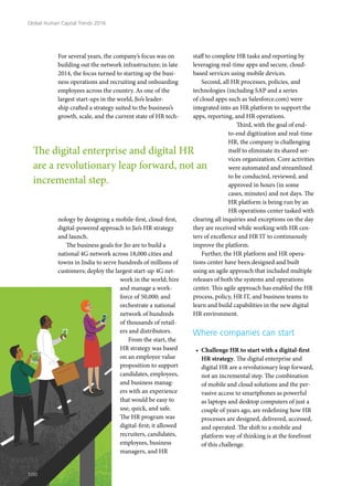 For several years, the company’s focus was on
building out the network infrastructure; in late
2014, the focus turned to starting up the busi-
ness operations and recruiting and onboarding
employees across the country. As one of the
largest start-ups in the world, Jio’s leader-
ship crafted a strategy suited to the business’s
growth, scale, and the current state of HR tech-
nology by designing a mobile-first, cloud-first,
digital-powered approach to Jio’s HR strategy
and launch.
The business goals for Jio are to build a
national 4G network across 18,000 cities and
towns in India to serve hundreds of millions of
customers; deploy the largest start-up 4G net-
work in the world; hire
and manage a work-
force of 50,000; and
orchestrate a national
network of hundreds
of thousands of retail-
ers and distributors.
From the start, the
HR strategy was based
on an employee value
proposition to support
candidates, employees,
and business manag-
ers with an experience
that would be easy to
use, quick, and safe.
The HR program was
digital-first; it allowed
recruiters, candidates,
employees, business
managers, and HR
staff to complete HR tasks and reporting by
leveraging real-time apps and secure, cloud-
based services using mobile devices.
Second, all HR processes, policies, and
technologies (including SAP and a series
of cloud apps such as Salesforce.com) were
integrated into an HR platform to support the
apps, reporting, and HR operations.
Third, with the goal of end-
to-end digitization and real-time
HR, the company is challenging
itself to eliminate its shared ser-
vices organization. Core activities
were automated and streamlined
to be conducted, reviewed, and
approved in hours (in some
cases, minutes) and not days. The
HR platform is being run by an
HR operations center tasked with
clearing all inquiries and exceptions on the day
they are received while working with HR cen-
ters of excellence and HR IT to continuously
improve the platform.
Further, the HR platform and HR opera-
tions center have been designed and built
using an agile approach that included multiple
releases of both the systems and operations
center. This agile approach has enabled the HR
process, policy, HR IT, and business teams to
learn and build capabilities in the new digital
HR environment.
Where companies can start
•	 Challenge HR to start with a digital-first
HR strategy. The digital enterprise and
digital HR are a revolutionary leap forward,
not an incremental step. The combination
of mobile and cloud solutions and the per-
vasive access to smartphones as powerful
as laptops and desktop computers of just a
couple of years ago, are redefining how HR
processes are designed, delivered, accessed,
and operated. The shift to a mobile and
platform way of thinking is at the forefront
of this challenge.
The digital enterprise and digital HR
are a revolutionary leap forward, not an
incremental step.
Global Human Capital Trends 2016
100
 