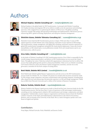 Authors
Michael Stephan, Deloitte Consulting LLP | mstephan@deloitte.com
Michael Stephan is the global leader for HR Transformation. A principal with Deloitte Consulting
LLP, Stephan develops and integrates HR service delivery models across the operations and technology
spectrum, with a targeted focus on optimizing the delivery of HR services. His global consulting
experience includes HR strategy, HR operating model design and implementation, HR business process
outsourcing (BPO), global technology deployment, and enterprise transition management.
Shinichiro Uzawa, Deloitte Tohmatsu Consulting LLC | suzawa@tohmatsu.co.jp
Shinichiro Uzawa leads the HR Transformation practice in Japan. With more than 15 years of HR-
related experience at both Deloitte and a major Japanese corporation, he has expertise in HR strategy,
HR transformation, change management, and digital HR consulting, and boasts extensive experience in
global HR transformation management and global HR cloud solution deployment. Uzawa also lectures
and publishes on HR-related topics; recent publications include Work style transformation and As one:
Individual action, collective power.
Erica Volini, Deloitte Consulting LLP | evolini@deloitte.com
As the leader of Deloitte Consulting LLP’s HR Transformation practice, Erica Volini is responsible for the
overall strategy, financial performance, and delivery of HR Transformation services across the United
States. Throughout her career, Volini has worked with organizations to determine how best to deliver HR
services that enable global growth and drive enhanced profitability. Volini serves on Deloitte Consulting
LLP’s board of directors and on the Human Capital management committee, and also sits on the
governance committee for the firm’s campus recruiting efforts.
Brett Walsh, Deloitte MCS Limited | bcwalsh@deloitte.co.uk
Brett Walsh leads Deloitte’s global Human Capital practice and also serves as the HR Transformation
practice leader for Deloitte UK. As a Deloitte UK partner, he consults with executives around the world
on HR strategy, merger integration, and major transformation and technology programs, including back-
office shared services and outsourcing. His particular expertise is in HR and change management. Walsh
has an MBA from Warwick University and is a fellow of the Institute of Business Consultants.
Roberta Yoshida, Deloitte Brazil | royoshida@deloitte.com
Roberta Yoshida is the Human Capital practice leader in Brazil and the Latin American leader for the HR
Transformation practice. She has more than 15 years of experience in HR and strategic transformation
consulting services, leading projects related to HR transformation and strategic compensation and talent
management. Yoshida holds a master’s degree in organizations and human resources from the Pontifical
Catholic University of São Paulo and studied business administration at the School of Economics,
Business, and Accounting of the University of São Paulo. She is a native Portuguese speaker and is also
fluent in English and Spanish.
Contributors
Pooja Bajpai, Michael Gretczko, Nicky Wakefield, and Jannine Zucker
The new organization: Different by design
103
 