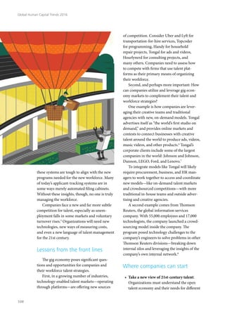 these systems are tough to align with the new
programs needed for the new workforce. Many
of today’s applicant-tracking systems are in
some ways merely automated filing cabinets.
Without these insights, though, no one is truly
managing the workforce.
Companies face a new and far more subtle
competition for talent, especially as unem-
ployment falls in some markets and voluntary
turnover rises.5
Organizations will need new
technologies, new ways of measuring costs,
and even a new language of talent management
for the 21st century.
Lessons from the front lines
The gig economy poses significant ques-
tions and opportunities for companies and
their workforce talent strategies.
First, in a growing number of industries,
technology-enabled talent markets—operating
through platforms—are offering new sources
of competition. Consider Uber and Lyft for
transportation-for-hire services, Topcoder
for programming, Handy for household
repair projects, Tongal for ads and videos,
Hourlynerd for consulting projects, and
many others. Companies need to assess how
to compete with firms that use talent plat-
forms as their primary means of organizing
their workforce.
Second, and perhaps more important: How
can companies utilize and leverage gig econ-
omy markets to complement their talent and
workforce strategies?
One example is how companies are lever-
aging their creative teams and traditional
agencies with new, on-demand models. Tongal
advertises itself as “the world’s first studio on
demand,” and provides online markets and
contests to connect businesses with creative
talent around the world to produce ads, videos,
music videos, and other products.6
Tongal’s
corporate clients include some of the largest
companies in the world: Johnson and Johnson,
Dannon, LEGO, Ford, and Lenovo.7
To integrate models like Tongal will likely
require procurement, business, and HR man-
agers to work together to access and coordinate
new models—like on-demand talent markets
and crowdsourced competitions—with more
traditional in-house teams and outside adver-
tising and creative agencies.
A second example comes from Thomson
Reuters, the global information services
company. With 55,000 employees and 17,000
technologists, the company launched a crowd-
sourcing model inside the company. The
program posed technology challenges to the
company’s engineers to solve problems in other
Thomson Reuters divisions—breaking down
internal silos and leveraging the insights of the
company’s own internal network.8
Where companies can start
•	 Take a new view of 21st-century talent:
Organizations must understand the open
talent economy and their needs for different
Global Human Capital Trends 2016
108
 