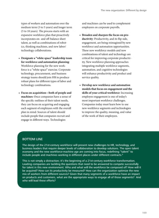 types of workers and automation over the
medium term (3 to 5 years) and longer term
(5 to 10 years). The process starts with an
expansive workforce plan that proactively
incorporates on- and off-balance sheet
talent, as well as combinations of robot-
ics, thinking machines, and new labor/
technology collaborations.
•	 Designate a “white space” leadership team
for workforce and automation planning:
Workforce planning for the new work-
force is a “white space” exercise. Corporate
technology, procurement, and business
strategy teams should join HR to produce
robust plans for different types of labor and
technology combinations.
•	 Focus on acquisition—both of people and
machines: Once companies have a sense of
the specific outlines of their talent needs,
they can focus on acquiring and engaging
each segment of employees with the overall
plan in mind. Sources of talent should
include people that companies recruit and
engage in different ways. Technologies
and machines can be used to complement
employees on corporate payrolls.
•	 Broaden and sharpen the focus on pro-
ductivity: Productivity, and its flip side,
engagement, are being reimagined by new
workforce and automation opportunities.
These new workforce models and new
combinations of talent and technology are
critical for improving corporate productiv-
ity. New workforce planning approaches
integrating multiple workforce segments,
automation, and cognitive technologies
will enhance productivity and product and
service quality.
•	 Develop new workforce and automation
models that focus on engagement and the
skills of your critical workforce: Increasing
employee engagement is one of today’s
most important workforce challenges.
Companies today must learn how to use
new workforce segments and technologies
to improve the quality, meaning, and value
of the work of their employees.
BOTTOM LINE
The design of the 21st-century workforce will present new challenges to HR, technology, and
business leaders that require deeper levels of collaboration to develop solutions. The open talent
economy and the new workforce-machine age are coming into focus, redefining “talent” to
include people and machines working in different places under different contracts.9
This is not simply a distraction; it’s the beginning of a 21st-century workforce transformation.
Leading companies are tackling the questions that need to be answered to compete successfully
for talent in this new environment. Who and what will the workforce be composed of? How will it
be acquired? How can its productivity be measured? How can the organization optimize the new
mix of workers from different sources? Given that many segments of a workforce have an impact
on products and customers, what are the appropriate ways to engage all of those segments? And
who will lead these efforts?
The new organization: Different by design
109
 