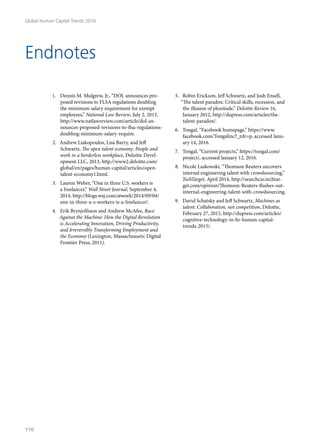 1.	 Dennis M. Mulgrew, Jr., “DOL announces pro-
posed revisions to FLSA regulations doubling
the minimum salary requirement for exempt
employees,” National Law Review, July 2, 2015,
http://www.natlawreview.com/article/dol-an-
nounces-proposed-revisions-to-flsa-regulations-
doubling-minimum-salary-require.
2.	 Andrew Liakopoulos, Lisa Barry, and Jeff
Schwartz, The open talent economy: People and
work in a borderless workplace, Deloitte Devel-
opment LLC, 2013, http://www2.deloitte.com/
global/en/pages/human-capital/articles/open-
talent-economy1.html.
3.	 Lauren Weber, “One in three U.S. workers is
a freelancer,” Wall Street Journal, September 4,
2014, http://blogs.wsj.com/atwork/2014/09/04/
one-in-three-u-s-workers-is-a-freelancer/.
4.	 Erik Brynjolfsson and Andrew McAfee, Race
Against the Machine: How the Digital Revolution
is Accelerating Innovation, Driving Productivity,
and Irreversibly Transforming Employment and
the Economy (Lexington, Massachussets: Digital
Frontier Press, 2011).
5.	 Robin Erickson, Jeff Schwartz, and Josh Ensell,
“The talent paradox: Critical skills, recession, and
the illusion of plenitude,” Deloitte Review 16,
January 2012, http://dupress.com/articles/the-
talent-paradox/.
6.	 Tongal, “Facebook homepage,” https://www.
facebook.com/Tongalinc?_rdr=p, accessed Janu-
ary 14, 2016.
7.	 Tongal, “Current projects,” https://tongal.com/
project/, accessed January 12, 2016.
8.	 Nicole Laskowski, “Thomson Reuters uncovers
internal engineering talent with crowdsourcing,”
TechTarget, April 2014, http://searchcio.techtar-
get.com/opinion/Thomson-Reuters-flushes-out-
internal-engineering-talent-with-crowdsourcing.
9.	 David Schatsky and Jeff Schwartz, Machines as
talent: Collaboration, not competition, Deloitte,
February 27, 2015, http://dupress.com/articles/
cognitive-technology-in-hr-human-capital-
trends-2015/.
Endnotes
Global Human Capital Trends 2016
110
 