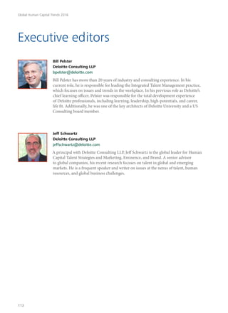 Executive editors
Bill Pelster
Deloitte Consulting LLP
bpelster@deloitte.com
Bill Pelster has more than 20 years of industry and consulting experience. In his
current role, he is responsible for leading the Integrated Talent Management practice,
which focuses on issues and trends in the workplace. In his previous role as Deloitte’s
chief learning officer, Pelster was responsible for the total development experience
of Deloitte professionals, including learning, leadership, high-potentials, and career,
life fit. Additionally, he was one of the key architects of Deloitte University and a US
Consulting board member.
Jeff Schwartz
Deloitte Consulting LLP
jeffschwartz@deloitte.com
A principal with Deloitte Consulting LLP, Jeff Schwartz is the global leader for Human
Capital Talent Strategies and Marketing, Eminence, and Brand. A senior advisor
to global companies, his recent research focuses on talent in global and emerging
markets. He is a frequent speaker and writer on issues at the nexus of talent, human
resources, and global business challenges.
Global Human Capital Trends 2016
112
 