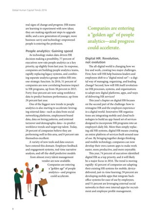 real signs of change and progress: HR teams
are learning to experiment with new ideas;
they are making significant steps to upgrade
skills; and a new generation of younger, more
business-savvy and technology-empowered
people is entering the profession.
People analytics: Gaining speed
As technology makes data-driven HR
decision making a possibility, 77 percent of
executives now rate people analytics as a key
priority, up slightly from last year. In response,
companies are building people analytics teams,
rapidly replacing legacy systems, and combin-
ing separate analytics groups within HR into
one strategic function. In 2016, 51 percent of
companies are now correlating business impact
to HR programs, up from 38 percent in 2015.
Forty-four percent are now using workforce
data to predict business performance, up from
29 percent last year.
One of the biggest new trends in people
analytics is also starting to accelerate: leverag-
ing external data—such as data from social
networking platforms, employment brand
data, data on hiring patterns, and external
turnover and demographic data—to predict
workforce trends and target top talent. Today,
29 percent of companies believe they are
performing well in this area, and 8 percent rate
themselves excellent.
A variety of new tools and data sources
have entered this domain. Employee feedback
and engagement systems, real-time narrative
analysis, and off-the-shelf predictive models
from almost every talent management
vendor are now available.
Companies are entering
a “golden age” of people
analytics—and progress
could accelerate.
Digital HR: Revolution,
not evolution
The all-digital world is changing how we
live and work, creating two major challenges.
First, how will HR help business leaders and
employees shift to a “digital mind-set”—a digi-
tal way of managing, organizing, and leading
change? Second, how will HR itself revolution-
ize HR processes, systems, and organizations
to adopt new digital platforms, apps, and ways
of delivering HR services?
This year’s chapter on digital HR focuses
on the second part of the challenge: how to
reimagine HR and the employee experience
in a digital world. Innovative HR organiza-
tions are integrating mobile and cloud tech-
nologies to build an app-based set of services
designed to incorporate HR programs into an
employee’s daily life. More than simply replac-
ing old HR systems, digital HR means creating
an entire platform of services built around ease
of use. By bringing together design thinking
and mobile technology, companies can now
develop their own custom apps to make work
easier, more productive, and more enjoyable.
This year, 74 percent of executives identified
digital HR as a top priority, and it will likely
be a major focus in 2016. The trend is moving
rapidly: 42 percent of companies are adapting
their existing HR systems for mobile, device-
delivered, just-in-time learning; 59 percent are
developing mobile apps that integrate back-
office systems for ease of use by employees;
and 51 percent are leveraging external social
networks in their own internal apps for recruit-
ment and employee profile management.
Companies are entering
a “golden age” of people
analytics—and progress
could accelerate.
Global Human Capital Trends 2016
8
 
