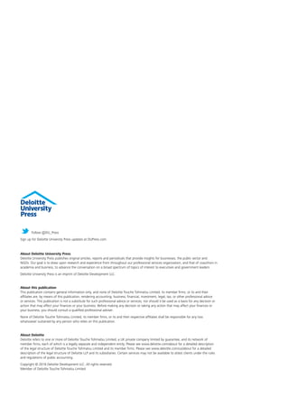 About Deloitte University Press
Deloitte University Press publishes original articles, reports and periodicals that provide insights for businesses, the public sector and
NGOs. Our goal is to draw upon research and experience from throughout our professional services organization, and that of coauthors in
academia and business, to advance the conversation on a broad spectrum of topics of interest to executives and government leaders.
Deloitte University Press is an imprint of Deloitte Development LLC.
About this publication
This publication contains general information only, and none of Deloitte Touche Tohmatsu Limited, its member firms, or its and their
affiliates are, by means of this publication, rendering accounting, business, financial, investment, legal, tax, or other professional advice
or services. This publication is not a substitute for such professional advice or services, nor should it be used as a basis for any decision or
action that may affect your finances or your business. Before making any decision or taking any action that may affect your finances or
your business, you should consult a qualified professional adviser.
None of Deloitte Touche Tohmatsu Limited, its member firms, or its and their respective affiliates shall be responsible for any loss
whatsoever sustained by any person who relies on this publication.
About Deloitte
Deloitte refers to one or more of Deloitte Touche Tohmatsu Limited, a UK private company limited by guarantee, and its network of
member firms, each of which is a legally separate and independent entity. Please see www.deloitte.com/about for a detailed description
of the legal structure of Deloitte Touche Tohmatsu Limited and its member firms. Please see www.deloitte.com/us/about for a detailed
description of the legal structure of Deloitte LLP and its subsidiaries. Certain services may not be available to attest clients under the rules
and regulations of public accounting.
Copyright © 2016 Deloitte Development LLC. All rights reserved.
Member of Deloitte Touche Tohmatsu Limited
Follow @DU_Press
Sign up for Deloitte University Press updates at DUPress.com.
 
