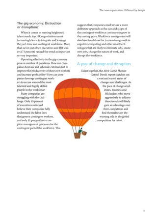 The gig economy: Distraction
or disruption?
When it comes to meeting heightened
talent needs, top HR organizations must
increasingly learn to integrate and leverage
the part-time and contingent workforce. More
than seven out of ten executives and HR lead-
ers (71 percent) ranked the trend as important
or very important.
Operating effectively in the gig economy
poses a number of questions. How can com-
panies best use and schedule external staff to
improve the productivity of their own workers
and increase profitability? How can com-
panies leverage contingent work-
ers to access some of the most
talented and highly skilled
people in the workforce?
Many companies are
struggling with the chal-
lenge. Only 19 percent
of executives surveyed
believe their companies fully
understand the labor laws
that govern contingent workers,
and only 11 percent have com-
plete management processes for the
contingent part of the workforce. This
suggests that companies need to take a more
deliberate approach as the size and scope of
the contingent workforce continues to grow in
the coming years. Workforce management will
also have to address the tremendous growth in
cognitive computing and other smart tech-
nologies that are likely to eliminate jobs, create
new jobs, change the nature of work, and
disrupt the workforce.
A year of change and disruption
Taken together, the 2016 Global Human
Capital Trends report sketches out
a vast and varied series of
changes and challenges. As
the pace of change accel-
erates, business and
HR leaders who move
aggressively to address
these trends will likely
gain an advantage over
their competitors and
find themselves on the
winning side in the global
competition for talent.
The new organization: Different by design
9
 