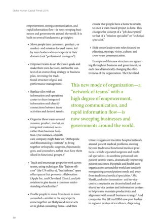 empowerment, strong communication, and
rapid information flow—is now sweeping busi-
nesses and governments around the world. It is
built on several fundamental principles:
•	 Move people into customer-, product-, or
market- and mission-focused teams, led
by team leaders who are experts in their
domain (not “professional managers”).
•	 Empower teams to set their own goals and
make their own decisions within the con-
text of an overarching strategy or business
plan, reversing the tradi-
tional structure of goal and
performance management.
•	 Replace silos with an
information and operations
center to share integrated
information and identify
connections between team
activities and desired results.
•	 Organize these teams around
mission, product, market, or
integrated customer needs
rather than business func-
tion. (For instance, a health
care company might have an “Orthopedic
and Rheumatology Institute” to bring
together orthopedic surgeons, rheumatolo-
gists, and counselors, rather than have them
siloed in functional groups.)2
•	 Teach and encourage people to work across
teams, using techniques like “liaison offi-
cers” (the US military), “hackathons,” open
office spaces that promote collaboration
(Apple Inc. and Cleveland Clinic), and job
rotation to give teams a common under-
standing of each other.3
•	 Enable people to move from team to team
as needed—similar to the way experts
come together on Hollywood movie sets
or in global consulting firms—and then
ensure that people have a home to return
to once a team-based project is done. This
changes the concept of a “job description”
to that of a “mission specialist” or “technical
specialist.”
•	 Shift senior leaders into roles focused on
planning, strategy, vision, culture, and
cross-team communication.
Examples of this new structure are appear-
ing throughout business and government, in
each case dramatically changing the effec-
tiveness of the organization. The Cleveland
Clinic reorganized its entire hospital network
around patient medical problems, moving
beyond traditional functional medical prac-
tices—which separated surgeons and medi-
cal specialists—to combine personnel into
patient-centric teams, dramatically improving
patient outcomes. Hospitals and health care
organizations around the world are similarly
reorganizing around patient needs and away
from traditional medical specialties.4
3M,
Nestlé, and other innovation- and service-
centric companies are decentralized and use
shared service centers and information centers
to help teams maintain productivity and
alignment with overall business strategy.5
And
companies like GE and IBM now post leaders
in regional centers of excellence, dispensing
This new mode of organization—a
“network of teams” with a
high degree of empowerment,
strong communication, and
rapid information flow—is
now sweeping businesses and
governments around the world.
Global Human Capital Trends 2016
18
 