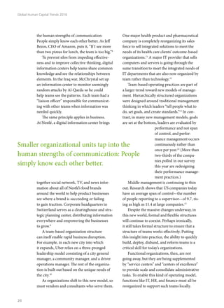 the human strengths of communication:
People simply know each other better. As Jeff
Bezos, CEO of Amazon, puts it, “If I see more
than two pizzas for lunch, the team is too big.”8
To prevent silos from impeding effective-
ness and to improve collective thinking, digital
information centers help teams share common
knowledge and see the relationships between
elements. In the Iraq war, McChrystal set up
an information center to monitor seemingly
random attacks by Al-Qaeda so he could
help teams see the patterns. Each team had a
“liaison officer” responsible for communicat-
ing with other teams when information was
needed quickly.
The same principle applies in business.
At Nestlé, a digital information center brings
together social network, TV, and news infor-
mation about all of Nestlé’s food brands
around the world to help product businesses
see where a brand is succeeding or failing
to gain traction. Corporate headquarters in
Switzerland serves as a clearinghouse and stra-
tegic planning center, distributing information
everywhere and empowering the businesses
to grow.9
A team-based organization structure
can itself enable rapid business disruption.
For example, in each new city into which
it expands, Uber relies on a three-pronged
leadership model consisting of a city general
manager, a community manager, and a driver
operations manager. The rest of the organiza-
tion is built out based on the unique needs of
the city.10
As organizations shift to this new model, so
must vendors and consultants who serve them.
One major health product and pharmaceutical
company is completely reorganizing its sales
force to sell integrated solutions to meet the
needs of its health care clients’ outcome-based
organizations.11
A major IT provider that sells
computers and servers is going through the
same transition to meet the integrated needs of
IT departments that are also now organized by
team rather than technology.12
Team-based operating practices are part of
a larger trend toward new models of manage-
ment. Hierarchically structured organizations
were designed around traditional management
thinking in which leaders “tell people what to
do, set goals, and create standards.”13
In con-
trast, in many new management models, goals
are set at the bottom, leaders are evaluated by
performance and not span
of control, and perfor-
mance management occurs
continuously rather than
once per year.14
(More than
two-thirds of the compa-
nies polled in our survey
this year are redesigning
their performance manage-
ment practices.)
Middle management is continuing to thin
out. Research shows that US companies today
have an average span of control—the number
of people reporting to a supervisor—of 9.7, ris-
ing as high as 11.4 at large companies.15
Despite the massive changes underway, in
this new world, formal and flexible structures
will continue to coexist. Perhaps ironically,
it still takes formal structure to ensure that a
structure of teams works effectively. Putting
this insight into practice, the ability to quickly
build, deploy, disband, and reform teams is a
critical skill for today’s organizations.
Functional organizations, then, are not
going away, but they are being supplemented
by “service centers” and “centers of excellence”
to provide scale and consolidate administrative
tasks. To enable this kind of operating model,
functions like IT, HR, and finance must all be
reorganized to support such teams locally.
Smaller organizational units tap into the
human strengths of communication: People
simply know each other better.
Global Human Capital Trends 2016
20
 