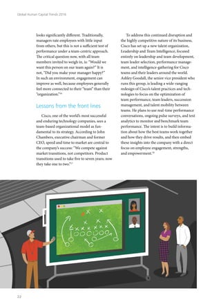 looks significantly different. Traditionally,
managers rate employees with little input
from others, but this is not a sufficient test of
performance under a team-centric approach.
The critical question now, with all team
members invited to weigh in, is: “Would we
want this person on our team again?” It is
not, “Did you make your manager happy?”
In such an environment, engagement can
improve as well, because employees generally
feel more connected to their “team” than their
“organization.”16
Lessons from the front lines
Cisco, one of the world’s most successful
and enduring technology companies, sees a
team-based organizational model as fun-
damental to its strategy. According to John
Chambers, executive chairman and former
CEO, speed and time to market are central to
the company’s success: “We compete against
market transitions, not competitors. Product
transitions used to take five to seven years; now
they take one to two.”17
To address this continued disruption and
the highly competitive nature of its business,
Cisco has set up a new talent organization,
Leadership and Team Intelligence, focused
entirely on leadership and team development,
team leader selection, performance manage-
ment, and intelligence-gathering for Cisco
teams and their leaders around the world.
Ashley Goodall, the senior vice president who
runs this group, is leading a wide-ranging
redesign of Cisco’s talent practices and tech-
nologies to focus on the optimization of
team performance, team leaders, succession
management, and talent mobility between
teams. He plans to use real-time performance
conversations, ongoing pulse surveys, and text
analytics to monitor and benchmark team
performance. The intent is to build informa-
tion about how the best teams work together
and how they drive results, and then embed
these insights into the company with a direct
focus on employee engagement, strengths,
and empowerment.18
Global Human Capital Trends 2016
22
 