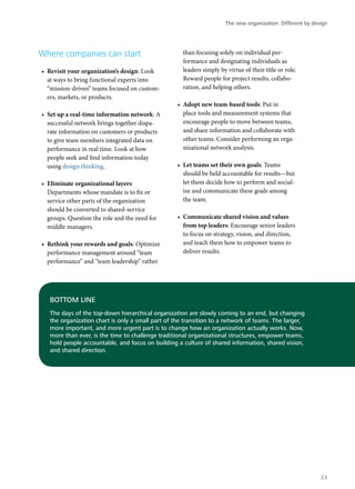 Where companies can start
•	 Revisit your organization’s design: Look
at ways to bring functional experts into
“mission-driven” teams focused on custom-
ers, markets, or products.
•	 Set up a real-time information network: A
successful network brings together dispa-
rate information on customers or products
to give team members integrated data on
performance in real time. Look at how
people seek and find information today
using design thinking.
•	 Eliminate organizational layers:
Departments whose mandate is to fix or
service other parts of the organization
should be converted to shared-service
groups. Question the role and the need for
middle managers.
•	 Rethink your rewards and goals: Optimize
performance management around “team
performance” and “team leadership” rather
than focusing solely on individual per-
formance and designating individuals as
leaders simply by virtue of their title or role.
Reward people for project results, collabo-
ration, and helping others.
•	 Adopt new team-based tools: Put in
place tools and measurement systems that
encourage people to move between teams,
and share information and collaborate with
other teams. Consider performing an orga-
nizational network analysis.
•	 Let teams set their own goals: Teams
should be held accountable for results—but
let them decide how to perform and social-
ize and communicate these goals among
the team.
•	 Communicate shared vision and values
from top leaders: Encourage senior leaders
to focus on strategy, vision, and direction,
and teach them how to empower teams to
deliver results.
BOTTOM LINE
The days of the top-down hierarchical organization are slowly coming to an end, but changing
the organization chart is only a small part of the transition to a network of teams. The larger,
more important, and more urgent part is to change how an organization actually works. Now,
more than ever, is the time to challenge traditional organizational structures, empower teams,
hold people accountable, and focus on building a culture of shared information, shared vision,
and shared direction.
The new organization: Different by design
23
 
