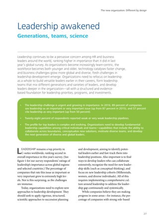 Leadership continues to be a pervasive concern among HR and business
leaders around the world, ranking higher in importance than it did in last
year’s global survey. As organizations become increasingly team-centric, the
workforce becomes both younger and older, technology catalyses faster change,
and business challenges grow more global and diverse, fresh challenges in
leadership development emerge. Organizations need to refocus on leadership
as a whole to build versatile leaders earlier in their careers, form leadership
teams that mix different generations and varieties of leaders, and develop
leaders deeper in the organization—all with a structured and evidence-
based foundation for leadership priorities, programs, and investments.
LEADERSHIP remains a top priority in
C-suites worldwide, ranking second in
overall importance in this year’s survey. (See
figure 1 for our survey respondents’ ratings of
leadership’s importance across global regions
and selected countries.) The percentage of
companies that rate this issue as important or
very important grew to extremely high lev-
els. Nor is this surprising, as the challenges
are immense.
Today, organizations need to explore new
approaches to leadership development. They
should seek to apply rigorous, structured,
scientific approaches to succession planning
and development, aiming to identify poten-
tial leaders earlier and fast-track them into
leadership positions. Also important is to find
ways to develop leaders who can collaborate
extensively, recognize the need for new leader-
ship skills (such as conceptual thinking), and
focus on new leadership cohorts (Millennials,
women, and diverse individuals). All of this
requires implementing a comprehensive cul-
ture around leadership to address the leader-
ship gap continuously and systemically.
While companies believe they are making
progress in some areas—for instance, the per-
centage of companies with strong role-based
Leadership awakened
Generations, teams, science
•	 The leadership challenge is urgent and growing in importance. In 2016, 89 percent of companies
see leadership as an important or very important issue (up from 87 percent in 2015), and 57 percent
cite leadership as very important (up from 50 percent).
•	 Twenty-eight percent of respondents reported weak or very weak leadership pipelines.
•	 The profile for top leaders is complex and evolving. Organizations need to develop fundamental
leadership capabilities among critical individuals and teams—capabilities that include the ability to
collaborate across boundaries, conceptualize new solutions, motivate diverse teams, and develop
the next generation of diverse and global leaders.
The new organization: Different by design
27
 