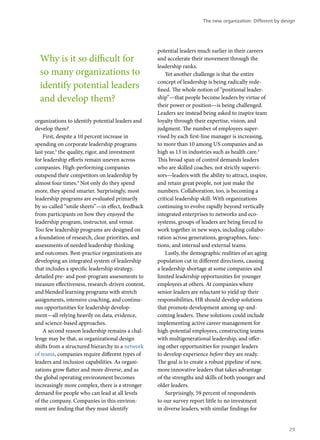 organizations to identify potential leaders and
develop them?
First, despite a 10 percent increase in
spending on corporate leadership programs
last year,3
the quality, rigor, and investment
for leadership efforts remain uneven across
companies. High-performing companies
outspend their competitors on leadership by
almost four times.4
Not only do they spend
more, they spend smarter. Surprisingly, most
leadership programs are evaluated primarily
by so-called “smile sheets”—in effect, feedback
from participants on how they enjoyed the
leadership program, instructor, and venue.
Too few leadership programs are designed on
a foundation of research, clear priorities, and
assessments of needed leadership thinking
and outcomes. Best-practice organizations are
developing an integrated system of leadership
that includes a specific leadership strategy,
detailed pre- and post-program assessments to
measure effectiveness, research-driven content,
and blended learning programs with stretch
assignments, intensive coaching, and continu-
ous opportunities for leadership develop-
ment—all relying heavily on data, evidence,
and science-based approaches.
A second reason leadership remains a chal-
lenge may be that, as organizational design
shifts from a structured hierarchy to a network
of teams, companies require different types of
leaders and inclusion capabilities. As organi-
zations grow flatter and more diverse, and as
the global operating environment becomes
increasingly more complex, there is a stronger
demand for people who can lead at all levels
of the company. Companies in this environ-
ment are finding that they must identify
potential leaders much earlier in their careers
and accelerate their movement through the
leadership ranks.
Yet another challenge is that the entire
concept of leadership is being radically rede-
fined. The whole notion of “positional leader-
ship”—that people become leaders by virtue of
their power or position—is being challenged.
Leaders are instead being asked to inspire team
loyalty through their expertise, vision, and
judgment. The number of employees super-
vised by each first-line manager is increasing,
to more than 10 among US companies and as
high as 13 in industries such as health care.5
This broad span of control demands leaders
who are skilled coaches, not strictly supervi-
sors—leaders with the ability to attract, inspire,
and retain great people, not just make the
numbers. Collaboration, too, is becoming a
critical leadership skill: With organizations
continuing to evolve rapidly beyond vertically
integrated enterprises to networks and eco-
systems, groups of leaders are being forced to
work together in new ways, including collabo-
ration across generations, geographies, func-
tions, and internal and external teams.
Lastly, the demographic realities of an aging
population cut in different directions, causing
a leadership shortage at some companies and
limited leadership opportunities for younger
employees at others. At companies where
senior leaders are reluctant to yield up their
responsibilities, HR should develop solutions
that promote development among up-and-
coming leaders. These solutions could include
implementing active career management for
high-potential employees, constructing teams
with multigenerational leadership, and offer-
ing other opportunities for younger leaders
to develop experience before they are ready.
The goal is to create a robust pipeline of new,
more innovative leaders that takes advantage
of the strengths and skills of both younger and
older leaders.
Surprisingly, 59 percent of respondents
to our survey report little to no investment
in diverse leaders, with similar findings for
Why is it so difficult for
so many organizations to
identify potential leaders
and develop them?
The new organization: Different by design
29
 