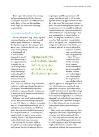 Every aspect of leadership—from strategy
and assessment to leadership development
and program evaluation—should be executed
with a degree of rigor and the use of data
that is simply not part of most leadership
programs today.
Lessons from the front lines
In 2012, Macquarie Group Limited, a global
investment banking and diversified financial
services group, reevaluated its leadership
development programs.7
The company’s goal
was to ensure that leadership offerings contin-
ued to build capability
at the director level
in order to allow
Macquarie to identify
and take advantage of
new opportunities in
a complex and rap-
idly evolving market.
Macquarie aimed to
design and deploy a
best-in-class global
leadership develop-
ment experience. The
new program would
have a clear focus on fast-tracking leaders and
on further broadening its leaders’ perspectives.
The program needed to be highly practical
and business-focused, while also underpinned
by a strong scientific foundation and rigorous
learning methodology.
Following a six-month analysis and design
process, Macquarie launched a pilot program
in early 2014. Offered to a selection of associate
directors located in Macquarie’s major hub cit-
ies in Europe, Asia, Australia, and the United
States, the program consisted of two three-day
workshops delivered over a 12-month period,
supplemented with a series of one-on-one
coaching sessions, a 360-degree assessment,
and a skilled volunteering experience.
Recognizing that Macquarie staff lean
strongly toward intellectually challenging
and practical learning, the associate director
program provided Macquarie leaders with
a strong mental framework as well as easily
digestible and readily applicable tools for their
day-to-day work. The cornerstone of the pro-
gram’s success was to not give participants a set
of generic answers, but instead to teach leaders
a set of questions they could ask themselves to
help solve their own unique challenges. They
were not taught how to behave, but how to
think: The program’s catchphrase is “Think.
Lead. Act.” Built around six core capabilities
such as “setting direction,” “inspirational lead-
ership,” and “collaboration,” this flexible and
innovative approach to learning allowed the
content to be applied
easily across business
lines and geographies.
Since 2014, over
500 associate direc-
tors have enrolled
in the program.
Feedback from both
participants and the
business has been
overwhelmingly posi-
tive, indicating that
the program’s com-
mercially focused and
cognitive approach to development was much
more effective than more traditional, static
approaches. Participants reported the ability
to readily apply their newly gained knowledge
to their roles, enabling directors to thus focus
more on commercial priorities. In addition, in
Macquarie’s recent global staff survey, alumni
of the program were significantly more posi-
tive in their attitudes toward career progres-
sion and development opportunities than
their peers.
Based on the success of the associate direc-
tor program, Macquarie designed and piloted
a program at the division director level in
2015. This program builds upon the associate
director program’s highly practical approach
to broadening participants’ thinking through
simple and memorable concepts, while
integrating several new learning innovations.
Rigorous analysis
and evidence should
inform every step
of the leadership
development process.
The new organization: Different by design
31
 
