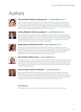 Authors
Nicky Wakefield, Deloitte Consulting Pte Ltd. | nwakefield@deloitte.com
Nicky Wakefield is a partner and the leader of the Southeast Asia Human Capital consulting practice.
With over 20 years of business consulting experience with clients across the globe, she is recognized as
one of the leading strategic thinkers on complex organizational change and is admired by her clients as a
practical, hands-on advisor and implementer. Wakefield has spent her career focused on the execution of
business strategy and helping organizations make it real for their people.
Anthony Abbatiello, Deloitte Consulting LLP | aabbatiello@deloitte.com
Anthony Abbatiello is a principal in Deloitte Consulting LLP’s Human Capital practice and the global
leader of Deloitte Leadership. He specializes in leadership development, culture transformation, and HR
strategy. Abbatiello has led industry and functional human capital practices, provided thought leadership,
and developed practitioners to deliver business results to clients. He serves global clients as a senior
advisor in leadership development, talent strategy, and digital HR.
Dimple Agarwal, Deloitte MCS Limited | dagarwal@deloitte.com.uk
Dimple Agarwal is the global leader of Organizational Transformation and Talent for the Human
Capital practice. She consults at the C-suite level on operating model and organizational design, HR and
talent strategies, leadership strategies and development, merger integration, and major transformation
programs. Her 20-plus years of consulting experience includes working in the United Kingdom,
Netherlands, France, Switzerland, India, Malaysia, Nigeria, and the UAE.
Karen Pastakia, Deloitte Canada | kapastakia@deloitte.ca
Karen Pastakia has over 15 years’ experience in the area of HR and talent consulting. Currently, she leads
the integrated Talent Management Strategies practice across Canada. She works with her clients to ensure
alignment between their talent objectives and investments and overall business strategy. Pastakia is also
one of Deloitte Canada’s marketplace inclusion leaders and has been intimately involved in the evolution
of Deloitte University globally.
Ardie van Berkel, Deloitte Consulting BV | avanberkel@deloitte.nl
Ardie van Berkel is Deloitte’s Human Capital practice leader for the Europe, Middle East, and Africa
(EMEA) region and a member of Deloitte’s global Human Capital executive committee. Van Berkel is
also a member of Deloitte’s supervisory board in the Netherlands, as well as an active market-facing client
service partner. She consults on merger integrations, organizational design, HR strategies, and change
management to support major transformation programs, primarily in the public sector.
Contributors
Juliet Bourke, John Crump, Andrea Derler, Marjorie Knight, Jeff Schwartz, and Yves Van Durme
The new organization: Different by design
35
 
