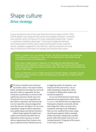 Culture has become one of the most important business topics of 2016. CEOs
and HR leaders now recognize that culture drives people’s behavior, innovation,
and customer service: 82 percent of survey respondents believe that “culture
is a potential competitive advantage.” Knowing that leadership behavior
and reward systems directly impact organizational performance, customer
service, employee engagement, and retention, leading companies are using
data and behavioral information to manage and influence their culture.
FEW factors contribute more to business
success than culture—the system of values,
beliefs, and behaviors that shape how real work
gets done within an organization. Its close
connection to performance is not lost on HR
and business executives: Nearly nine in ten
(87 percent) of our survey respondents say
that culture is important, and 54 percent rate
it as very important, nine percentage points
more than last year. (See figure 1 for our survey
respondents’ ratings of culture’s importance
across global regions and selected countries.)
Culture brings together the implicit and
explicit reward systems that define how an
organization works in practice, no matter
what an organizational chart, business strat-
egy, or corporate mission statement may say.
A staggering number of companies—over
50 percent in this year’s survey—are cur-
rently attempting to change their culture
in response to shifting talent markets and
increased competition.
In an era in which bad news travels instan-
taneously and an organization’s culture is both
transparent and directly tied to its employment
brand, great companies consciously cultivate
and manage their culture, turning it into a
competitive advantage in the marketplace.
Have you ever wondered why certain compa-
nies hire great engineers, deliver seemingly
endless innovations, and generate consistent
growth, while others always seem to be rein-
venting themselves? A large part of the answer,
in one word, is culture.
Shape culture
Drive strategy
•	 Culture is a business issue, not merely an HR issue. The CEO and executive team should take
responsibility for an organization’s culture, with HR supporting that responsibility through
measurement, process, and infrastructure.
•	 While culture is widely viewed as important, it is still largely not well understood; many
organizations find it difficult to measure and even more difficult to manage. Only 28 percent of
survey respondents believe they understand their culture well, while only 19 percent believe they
have the “right culture.”
•	 Culture can determine success or failure during times of change: Mergers, acquisitions, growth,
and product cycles can either succeed or fail depending on the alignment of culture with the
business’s direction.
The new organization: Different by design
37
 