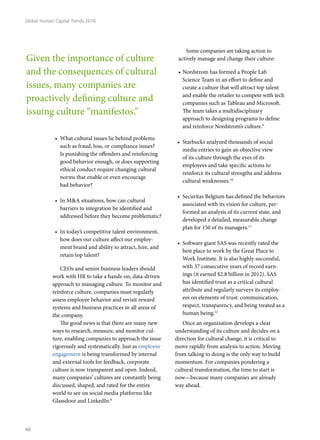 •	 What cultural issues lie behind problems
such as fraud, loss, or compliance issues?
Is punishing the offenders and reinforcing
good behavior enough, or does supporting
ethical conduct require changing cultural
norms that enable or even encourage
bad behavior?
•	 In M&A situations, how can cultural
barriers to integration be identified and
addressed before they become problematic?
•	 In today’s competitive talent environment,
how does our culture affect our employ-
ment brand and ability to attract, hire, and
retain top talent?
CEOs and senior business leaders should
work with HR to take a hands-on, data-driven
approach to managing culture. To monitor and
reinforce culture, companies must regularly
assess employee behavior and revisit reward
systems and business practices in all areas of
the company.
The good news is that there are many new
ways to research, measure, and monitor cul-
ture, enabling companies to approach the issue
rigorously and systematically. Just as employee
engagement is being transformed by internal
and external tools for feedback, corporate
culture is now transparent and open. Indeed,
many companies’ cultures are constantly being
discussed, shaped, and rated for the entire
world to see on social media platforms like
Glassdoor and LinkedIn.8
Some companies are taking action to
actively manage and change their culture:
•	Nordstrom has formed a People Lab
Science Team in an effort to define and
curate a culture that will attract top talent
and enable the retailer to compete with tech
companies such as Tableau and Microsoft.
The team takes a multidisciplinary
approach to designing programs to define
and reinforce Nordstrom’s culture.9
•	 Starbucks analyzed thousands of social
media entries to gain an objective view
of its culture through the eyes of its
employees and take specific actions to
reinforce its cultural strengths and address
cultural weaknesses.10
•	 Securitas Belgium has defined the behaviors
associated with its vision for culture, per-
formed an analysis of its current state, and
developed a detailed, measurable change
plan for 150 of its managers.11
•	 Software giant SAS was recently rated the
best place to work by the Great Place to
Work Institute. It is also highly successful,
with 37 consecutive years of record earn-
ings (it earned $2.8 billion in 2012). SAS
has identified trust as a critical cultural
attribute and regularly surveys its employ-
ees on elements of trust: communication,
respect, transparency, and being treated as a
human being.12
Once an organization develops a clear
understanding of its culture and decides on a
direction for cultural change, it is critical to
move rapidly from analysis to action. Moving
from talking to doing is the only way to build
momentum. For companies pondering a
cultural transformation, the time to start is
now—because many companies are already
way ahead.
Given the importance of culture
and the consequences of cultural
issues, many companies are
proactively defining culture and
issuing culture “manifestos.”
Global Human Capital Trends 2016
40
 