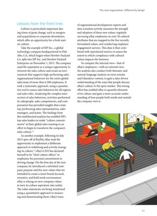 Lessons from the front lines
Culture is particularly important dur-
ing times of great change, such as mergers
and acquisitions or corporate divestitures,
which offer an opportunity for a fresh start
on culture.
Take the example of HP Inc., a global
technology company headquartered in Palo
Alto, CA, which began when Hewlett-Packard
Co. split into HP Inc. and Hewlett-Packard
Enterprise on November 1, 2015. The company
used the separation as a unique opportunity to
reinvent the sales culture and create an envi-
ronment that supports high-performing sales
organizational behaviors for the entire global
sales team of more than 6,500 employees. It
took a systematic approach, using a quantita-
tive tool to assess sales behaviors for all regions
and sales roles. Analyzing the complex inter-
section of sales behaviors, activities performed
by salespeople, sales competencies, and com-
pensation has provided insights that create
top-performing sales representatives, sales
managers, and teams. The findings from
this multifaceted analysis has enabled HP’s
top sales leaders to make “culture commit-
ments” at their global sales meeting in an
effort to begin to transform the company’s
sales culture.13
As another example, following its July
2015 spin-off of PayPal, eBay took the
opportunity to implement a deliberate
approach to redefining and actively manag-
ing its culture.14
eBay’s CEO has declared
himself to be “chief culture officer” to
emphasize his personal commitment to
driving change. On the first day of the new
company, he introduced a refreshed com-
pany purpose and five new values that are
intended to create a more brand-focused,
inventive, and bold work environment.
eBay is relying on new company values
to turn its culture aspiration into reality.
The value statements are being monitored
using a quantitative approach to measur-
ing and disseminating them: eBay’s team
of organizational development experts and
data scientists actively measures the strength
and adoption of these new values, regularly
surveying eBay employees on over 50 cultural
attributes that are mapped to the five recently
formulated values, and conducting employee
engagement surveys. This data is then com-
bined with operational metrics to assess the
extent to which compliance with cultural
values impacts the business.
To compare the internal view—that of
eBay’s employees—with an external view,
the analysts also conduct both thematic and
natural-language analysis on news articles
and Glassdoor content, to gain a data-driven
understanding of the ways that people discuss
eBay’s culture in the open market. This strong
effort has enabled eBay to quantify elements
of its culture and gain a more accurate under-
standing of how people both inside and outside
the company view it.
The new organization: Different by design
41
 