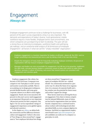 Employee engagement continues to be a challenge for businesses, with 48
percent of this year’s survey respondents citing it as very important. The
demands and expectations of today’s diverse, multi-generational, mobile
workforce require a more flexible, employee-centric work environment, one
which companies are just beginning to learn to develop. This year will see
a strong focus on listening to employees, workforce health and well-being,
job redesign, and an enterprise-wide analysis of all dimensions of employee
engagement—all factors in what we call the “simply irresistible” organization.1
Employee engagement, like culture, has
become a CEO-level issue. Companies now
compete to win “best place to work” surveys
and monitor social media carefully. There is
an escalating war to design great workspaces,
provide flexible benefits, and create great
corporate cultures in an effort to drive higher
engagement. Nearly nine in ten executives (85
percent) in this year’s survey rated engagement
as an important (38 percent) or very important
(48 percent) priority for their companies. (See
figure 1 for our survey respondents’ ratings of
engagement’s importance across global regions
and selected countries.)
In the chapter on culture, we define both
the connections and the differences between
culture and engagement. Culture is the sense
of “how things are done around here”; engage-
ment is “how employees feel about how things
are done around here.” Engagement is an
aspect of workplace life that can—indeed,
should—be continuously monitored in a pro-
active way. It is about the future of an organiza-
tion; it is a measure of corporate health and a
key window into the potential for future issues
and workers’ support for change.
Three factors stand out as driving this focus
on engagement. First, there is intense competi-
tion for talented Millennials, many of whom
are less loyal to organizations than ever before.
Second, companies face a continued need to
attract workers with technological and other
specialized skills, as every company digitizes its
business. And third, an organization’s employ-
ment brand is now open and transparent, so
job candidates can easily see if a company is a
great place to work.
Engagement
Always on
•	 Employee engagement is a business imperative for leaders at all levels—above all, the CEO—and no
longer something to be measured just once a year by taking a look in the rear-view mirror.
•	 Despite the emergence of many tools for frequently evaluating employee sentiment, 64 percent of
organizations still only measure employee engagement annually.
•	 Managers and leaders are now accountable for engagement, but HR has to be proactive, implement
the right tools, and give business leaders a continuous stream of data with which to make future
decisions, promote a culture of listening, and ensure that reward systems are consistent with
engagement and retention goals.
The new organization: Different by design
47
 