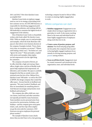2013, and 2012.8
How does Quicken Loans
accomplish this?
Quicken Loans looks at employee engage-
ment as core to its strategy of providing excel-
lent customer service. Its CEO, Bill Emerson, is
responsible for identifying engagement prob-
lems, creating solutions, and working with his
HR leadership to maintain the highest levels of
engagement in the industry.
One of Quicken Loans’ tools is a beautifully
written color book called The Quicken Loans
ISMs.9
ISMs are simple, easy-to-read principles
and examples, which the book illustrates with
pop art, that inform every business decision at
the company. Examples include, “Every client,
every time, no exception, no excuses”; “Obsess
with finding a better way”; “Yes before no”; and
“Ignore the noise.”10
These principles, coupled
with stories and examples, help employ-
ees feel empowered to do the right thing
for customers.
The company is located in Detroit, yet
its office feels like a high-tech startup. Open
offices, bright colors, and lots of flexible work
spaces help employees feel empowered, col-
laborative, and rewarded. The space is carefully
designed to feel like an outside street, with
minimal noise but lots of fun. Melissa Price,
Quicken Loans’ HR leader—as well as the CEO
of dPOP!, the design company that created the
office space—focuses heavily on feedback and
openness. “We want [workers’] feedback, and
then we immediately do something about it.
And that just encourages and promotes more
feedback and inclusion.”11
The company also offers child care, exer-
cise classes, snack food, and other amenities
not typically provided by many businesses.
Team members receive personal notes from
executives for anniversaries, birthdays, and
holidays—and the company gives away game
tickets, cash, and free trips when employ-
ees go the extra mile for customers. CEO
Emerson even gives employees his personal
phone number.12
The example of Quicken Loans clearly
shows that you don’t have to be a fast-growing
technology company located in Silicon Valley
to create an amazing, highly engaged place
to work.
Where companies can start
•	 Redefine engagement: Engagement is not
simply about turning an organization into a
great place to work. It also means reaching
down to the team and individual levels to
foster highly engaged teams of employees
doing work they love to do.
•	 Create a sense of passion, purpose, and
mission: Free food and ping-pong tables
are fun perks, but companies that succeed
in having highly engaged employees focus
intently on driving meaning, purpose, and
passion among workers.
•	 Focus on all three levels: Engagement must
be created, measured, and monitored at the
organization, team, and individual levels.
The new organization: Different by design
51
 