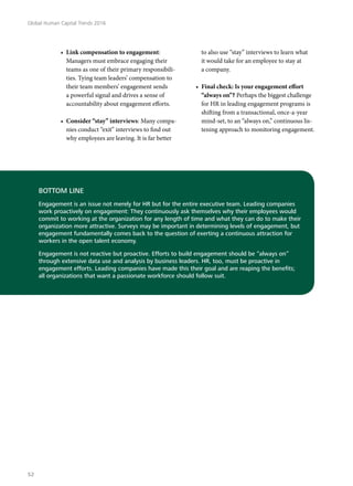 •	 Link compensation to engagement:
Managers must embrace engaging their
teams as one of their primary responsibili-
ties. Tying team leaders’ compensation to
their team members’ engagement sends
a powerful signal and drives a sense of
accountability about engagement efforts.
•	 Consider “stay” interviews: Many compa-
nies conduct “exit” interviews to find out
why employees are leaving. It is far better
to also use “stay” interviews to learn what
it would take for an employee to stay at
a company.
•	 Final check: Is your engagement effort
“always on”? Perhaps the biggest challenge
for HR in leading engagement programs is
shifting from a transactional, once-a-year
mind-set, to an “always on,” continuous lis-
tening approach to monitoring engagement.
BOTTOM LINE
Engagement is an issue not merely for HR but for the entire executive team. Leading companies
work proactively on engagement: They continuously ask themselves why their employees would
commit to working at the organization for any length of time and what they can do to make their
organization more attractive. Surveys may be important in determining levels of engagement, but
engagement fundamentally comes back to the question of exerting a continuous attraction for
workers in the open talent economy.
Engagement is not reactive but proactive. Efforts to build engagement should be “always on”
through extensive data use and analysis by business leaders. HR, too, must be proactive in
engagement efforts. Leading companies have made this their goal and are reaping the benefits;
all organizations that want a passionate workforce should follow suit.
Global Human Capital Trends 2016
52
 
