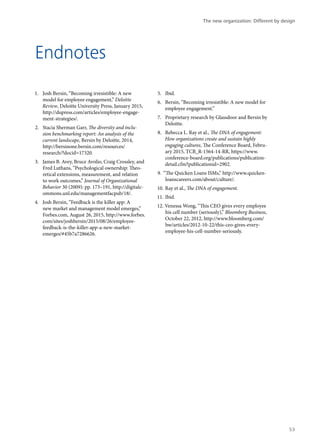 Endnotes
1.	 Josh Bersin, “Becoming irresistible: A new
model for employee engagement,” Deloitte
Review, Deloitte University Press, January 2015,
http://dupress.com/articles/employee-engage-
ment-strategies/.
2.	 Stacia Sherman Garr, The diversity and inclu-
sion benchmarking report: An analysis of the
current landscape, Bersin by Deloitte, 2014,
http://bersinone.bersin.com/resources/
research/?docid=17320.
3.	 James B. Avey, Bruce Avolio, Craig Crossley, and
Fred Luthans, “Psychological ownership: Theo-
retical extensions, measurement, and relation
to work outcomes,” Journal of Organizational
Behavior 30 (2009): pp. 173–191, http://digitalc-
ommons.unl.edu/managementfacpub/18/.
4.	 Josh Bersin, “Feedback is the killer app: A
new market and management model emerges,”
Forbes.com, August 26, 2015, http://www.forbes.
com/sites/joshbersin/2015/08/26/employee-
feedback-is-the-killer-app-a-new-market-
emerges/#45b7a7286626.
5.	 Ibid.
6.	 Bersin, “Becoming irresistible: A new model for
employee engagement.”
7.	 Proprietary research by Glassdoor and Bersin by
Deloitte.
8.	 Rebecca L. Ray et al., The DNA of engagement:
How organizations create and sustain highly
engaging cultures, The Conference Board, Febru-
ary 2015, TCB_R-1564-14-RR, https://www.
conference-board.org/publications/publication-
detail.cfm?publicationid=2902.
9.	 “The Quicken Loans ISMs,” http://www.quicken-
loanscareers.com/about/culture/.
10.	Ray et al., The DNA of engagement.
11.	Ibid.
12.	Venessa Wong, “This CEO gives every employee
his cell number (seriously),” Bloomberg Business,
October 22, 2012, http://www.bloomberg.com/
bw/articles/2012-10-22/this-ceo-gives-every-
employee-his-cell-number-seriously.
The new organization: Different by design
53
 