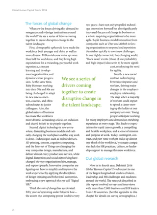 The forces of global change
What are the forces driving this demand to
reorganize and redesign institutions around
the world? We see a series of drivers coming
together to create disruptive change in the
talent landscape:
First, demographic upheavals have made the
workforce both younger and older, as well as
more diverse. Millennials now make up more
than half the workforce, and they bring high
expectations for a rewarding, purposeful work
experience, constant
learning and develop-
ment opportunities, and
dynamic career progres-
sion. At the same time,
Baby Boomers working
into their 70s and 80s are
being challenged to adapt
to new roles as men-
tors, coaches, and often
subordinates to junior
colleagues. Also, the
global nature of business
has made the workforce
more diverse, demanding a focus on inclusion
and shared beliefs to tie people together.
Second, digital technology is now every-
where, disrupting business models and radi-
cally changing the workplace and the way work
is done. Technologies such as mobile devices,
3D printing, sensors, cognitive computing,
and the Internet of Things are changing the
way companies design, manufacture, and
deliver almost every product and service, while
digital disruption and social networking have
changed the way organizations hire, manage,
and support people. Innovative companies are
figuring out how to simplify and improve the
work experience by applying the disciplines
of design thinking and behavioral economics,
embracing a new approach that we call “digital
HR.”
Third, the rate of change has accelerated.
Fifty years of operating under Moore’s Law—
the axiom that computing power doubles every
two years—have not only propelled technol-
ogy innovation forward but also significantly
increased the pace of change in business as
a whole, requiring organizations to be more
agile. Rapid business-model innovation from
companies such as Uber and Airbnb is forc-
ing organizations to respond and reposition
themselves quickly to meet new challenges.
In our highly connected, fast-changing world,
“black swan” events (those of low probability
and high impact) also seem to be more signifi-
cant, reinforcing the need
for agility.
Fourth, a new social
contract is developing
between companies and
workers, driving major
changes in the employer-
employee relationship.
The days when a majority
of workers could expect
to spend a career mov-
ing up the ladder at one
company are over. Young
people anticipate working
for many employers and demand an enriching
experience at every stage. This leads to expec-
tations for rapid career growth, a compelling
and flexible workplace, and a sense of mission
and purpose at work. Today, contingent, con-
tract, and part-time workers make up almost
one-third of the workforce,1
yet many compa-
nies lack the HR practices, culture, or leader-
ship support to manage this new workforce.
Our global research
Now in its fourth year, Deloitte’s 2016
Global Human Capital Trends report is one
of the largest longitudinal studies of talent,
leadership, and HR challenges and readiness
around the world. The research described in
this report involved surveys and interviews
with more than 7,000 business and HR leaders
from 130 countries. (See the appendix to this
chapter for details on survey demographics.)
We see a series of
drivers coming
together to create
disruptive change in
the talent landscape.
Global Human Capital Trends 2016
2
 