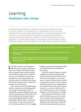 The pressure on organizations to improve learning and development continues
to intensify. Advances in technology, shifts in demographics, and the constant
competitive necessity to upgrade workforce skills are disrupting corporate learning.
These forces are pushing companies to develop new ways to put employees in
charge of the learning experience and foster a culture of learning throughout the
organization. This year, the big change is a shift beyond internal programs aimed at
developing people to innovative platforms that enable people to develop themselves.
LEARNING continues to be important to
HR and business executives worldwide as
they strive to adapt to the disruptive change
that is sweeping through corporate learning
and development organizations. (See figure 1
for our survey respondents’ ratings of learn-
ing’s importance across global regions and
selected countries.) Several factors are driving
the demand for change that has accelerated to
warp speed over the past year.
First, nearly every CEO and CHRO reports
that their companies are not developing skills
fast enough or leaders deeply enough.1
In
today’s highly competitive global economy and
intensely competitive talent market, the C-suite
clearly understands that companies that do
not constantly upgrade skills and rapidly
build leaders will not be able to execute their
business plans. In today’s business environ-
ment, learning is an essential tool for engaging
employees, attracting and retaining top talent,
and developing long-term leadership for
the company.
Second, the ubiquity of always-connected
mobile devices makes learning potentially
available everywhere and accessible to every-
one at any time. Employees can now take a
course on nearly any subject online, search for
an expert video or podcast to learn a quickly
needed skill, and even earn a college degree in
a new topic like data science without leaving
their desk—or a couch or coffee shop. This
new world of consumer-centric learning puts
employees, not L&D departments, in charge.
Third, employees at all levels now recog-
nize that “the learning curve is the earning
curve,”2
and they are demanding access to
dynamic learning opportunities that fit their
individual needs and schedules.3
Millennials
and other young employees have grown up
Learning
Employees take charge
•	 More than eight in ten executives (84 percent) in this year’s survey view learning as an important (40
percent) or very important (44 percent) issue.
•	 Employees at all levels expect dynamic, self-directed, continuous learning opportunities from
their employers.
•	 Despite the strong shift toward employee-centric learning, many learning and development
organizations are still struggling with internally focused and outdated platforms and static
learning approaches.
The new organization: Different by design
57
 