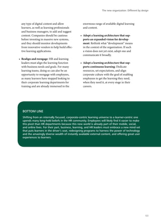 BOTTOM LINE
Shifting from an internally focused, corporate-centric learning universe to a learner-centric one
upends many long-held beliefs in the HR community. Employees will likely find it easier to make
this pivot than HR departments because this new world is already part of their mobile, social,
and online lives. For their part, business, learning, and HR leaders must embrace a new mind-set
that puts learners in the driver’s seat, redesigning programs to harness the power of technology
and the amazingly diverse wealth of instantly available external content, and offering great user
experiences to learners.
any type of digital content and allow
learners, as well as learning professionals
and business managers, to add and suggest
content. Companies should be cautious
before investing in massive new systems,
and they should monitor developments
from innovative vendors to help build effec-
tive learning applications.
•	 Realign and reengage: HR and learning
leaders must align the learning function
with business needs and goals. For many
learning teams, doing so can also be an
opportunity to reengage with employees,
as many learners have stopped looking to
their corporate learning departments for
training and are already immersed in the
enormous range of available digital learning
and content.
•	 Adopt a learning architecture that sup-
ports an expanded vision for develop-
ment: Rethink what “development” means
in the context of the organization. If such
a vision does not yet exist, adopt one and
communicate it broadly.
•	 Adopt a learning architecture that sup-
ports continuous learning: Dedicate
resources, set expectations, and align
corporate culture with the goal of enabling
employees to get the learning they need,
when they need it, at every stage in their
careers.
The new organization: Different by design
63
 