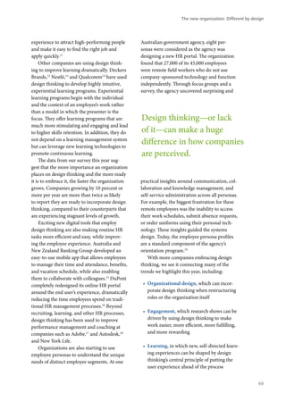 experience to attract high-performing people
and make it easy to find the right job and
apply quickly.11
Other companies are using design think-
ing to improve learning dramatically. Deckers
Brands,12
Nestlé,13
and Qualcomm14
have used
design thinking to develop highly intuitive,
experiential learning programs. Experiential
learning programs begin with the individual
and the context of an employee’s work rather
than a model in which the presenter is the
focus. They offer learning programs that are
much more stimulating and engaging and lead
to higher skills retention. In addition, they do
not depend on a learning management system
but can leverage new learning technologies to
promote continuous learning.
The data from our survey this year sug-
gest that the more importance an organization
places on design thinking and the more ready
it is to embrace it, the faster the organization
grows. Companies growing by 10 percent or
more per year are more than twice as likely
to report they are ready to incorporate design
thinking, compared to their counterparts that
are experiencing stagnant levels of growth.
Exciting new digital tools that employ
design thinking are also making routine HR
tasks more efficient and easy, while improv-
ing the employee experience. Australia and
New Zealand Banking Group developed an
easy-to-use mobile app that allows employees
to manage their time and attendance, benefits,
and vacation schedule, while also enabling
them to collaborate with colleagues.15
DuPont
completely redesigned its online HR portal
around the end user’s experience, dramatically
reducing the time employees spend on tradi-
tional HR management processes.16
Beyond
recruiting, learning, and other HR processes,
design thinking has been used to improve
performance management and coaching at
companies such as Adobe,17
and Autodesk,18
and New York Life.
Organizations are also starting to use
employee personas to understand the unique
needs of distinct employee segments. At one
Australian government agency, eight per-
sonas were considered as the agency was
designing a new HR portal. The organization
found that 27,000 of its 45,000 employees
were remote field workers who do not use
company-sponsored technology and function
independently. Through focus groups and a
survey, the agency uncovered surprising and
practical insights around communication, col-
laboration and knowledge management, and
self-service administration across all personas.
For example, the biggest frustration for these
remote employees was the inability to access
their work schedules, submit absence requests,
or order uniforms using their personal tech-
nology. These insights guided the systems
design. Today, the employee persona profiles
are a standard component of the agency’s
orientation program.19
With more companies embracing design
thinking, we see it connecting many of the
trends we highlight this year, including:
•	 Organizational design, which can incor-
porate design thinking when restructuring
roles or the organization itself
•	 Engagement, which research shows can be
driven by using design thinking to make
work easier, more efficient, more fulfilling,
and more rewarding
•	 Learning, in which new, self-directed learn-
ing experiences can be shaped by design
thinking’s central principle of putting the
user experience ahead of the process
Design thinking—or lack
of it—can make a huge
difference in how companies
are perceived.
The new organization: Different by design
69
 
