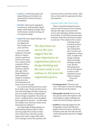 •	 Analytics, in which data analysis and
design thinking can be linked to rec-
ommend better solutions directly to
the employee
•	 HR skills, which must be upgraded to
incorporate an understanding of digital
design, mobile application design, behav-
ioral economics, machine learning, and
user experience design
•	 Digital HR, where design thinking is criti-
cal in developing
new digital tools
that can make work
easier and better
Just as successful
companies continually
ask how to improve
customer experiences
and how those experi-
ences compare to their
competitors’, HR can
approach employee
experiences with the
same rigor. While
design thinking may
involve significant
changes to workplaces,
systems, processes,
and other business ele-
ments, its focus is on people.
As a recent Harvard Business Review article
by Jon Kolko noted, “People need their interac-
tions with technologies and other complex sys-
tems to be simple, intuitive, and pleasurable.”
Because “design is empathetic,” the article con-
tinues, “it implicitly drives a more thoughtful,
human approach to business”—one that makes
the workplace more attractive to both current
and prospective employees.20
Successful design thinking integrates an
understanding of human behavior. What
motivates people? How do they see them-
selves? What do they value? How do they
express those values in typical office behav-
ior? In seeking to answer these questions, HR
teams do not have to start from scratch—often,
they can look inside the organization for ideas
and inspiration.
Lessons from the front lines
Telstra is Australia’s leading telecommu-
nications and information services company,
offering a full range of communications
services and competing in all telecommunica-
tions markets. As with all telecommunications
companies, Telstra hires thousands of employ-
ees each year.21
New employees have to learn
a dizzying number
of systems, products,
pricing plans, and
ways of doing their
job, so turnover and
engagement are always
issues. To address this
strategic challenge,
Telstra used design
thinking to develop
a new “90-Day”
onboarding experi-
ence for all employees
as well as an indi-
vidualized executive
induction program.
The process
included:
•	 Focusing questions: “Discovery inter-
views” with leaders to frame the challenge
and set objectives for the program
•	 Ethnographic research: Interviews and
focus group sessions with employees, HR,
and managers to explore challenges and
needs across the first 90 days’ experience
•	 Synthesis: Comparing insights from the
ethnographic research with HR demo-
graphic and turnover data to identify key
transition points and work task areas that
could be dramatically improved to “delight”
employees
The data from our
survey this year
suggest that the
more importance an
organization places on
design thinking and
the more ready it is to
embrace it, the faster the
organization grows.
Global Human Capital Trends 2016
70
 