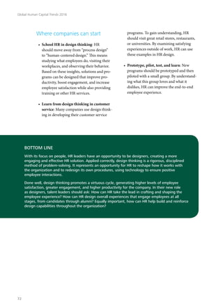 Where companies can start
•	 School HR in design thinking: HR
should move away from “process design”
to “human-centered design.” This means
studying what employees do, visiting their
workplaces, and observing their behavior.
Based on these insights, solutions and pro-
grams can be designed that improve pro-
ductivity, boost engagement, and increase
employee satisfaction while also providing
training or other HR services.
•	 Learn from design thinking in customer
service: Many companies use design think-
ing in developing their customer service
BOTTOM LINE
With its focus on people, HR leaders have an opportunity to be designers, creating a more
engaging and effective HR solution. Applied correctly, design thinking is a rigorous, disciplined
method of problem-solving. It represents an opportunity for HR to reshape how it works with
the organization and to redesign its own procedures, using technology to ensure positive
employee interactions.
Done well, design thinking promotes a virtuous cycle, generating higher levels of employee
satisfaction, greater engagement, and higher productivity for the company. In their new role
as designers, talent leaders should ask: How can HR take the lead in crafting and shaping the
employee experience? How can HR design overall experiences that engage employees at all
stages, from candidates through alumni? Equally important, how can HR help build and reinforce
design capabilities throughout the organization?
programs. To gain understanding, HR
should visit great retail stores, restaurants,
or universities. By examining satisfying
experiences outside of work, HR can use
these examples in HR design.
•	 Prototype, pilot, test, and learn: New
programs should be prototyped and then
piloted with a small group. By understand-
ing what this group loves and what it
dislikes, HR can improve the end-to-end
employee experience.
Global Human Capital Trends 2016
72
 