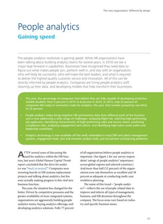 The people analytics revolution is gaining speed. While HR organizations have
been talking about building analytics teams for several years, in 2016 we see a
major leap forward in capabilities. Businesses have recognized they need data to
figure out what makes people join, perform well in, and stay with an organization;
who will likely be successful; who will make the best leaders; and what is required
to deliver the highest-quality customer service and innovation. All of this can be
directly informed by people analytics. Companies are hiring people analytics staff,
cleaning up their data, and developing models that help transform their businesses.
AFTER several years of discussing the
need for analytics within the HR func-
tion, last year’s Global Human Capital Trends
report concluded that the drive for analyt-
ics was “stuck in neutral.”1
Companies were
investing heavily in HR systems replacement
projects and talking about analytics, but few
were actually making progress in this vital new
business function.
This year, the situation has changed for the
better. Driven by competitive pressures and the
greater availability of more integrated systems,
organizations are aggressively building people
analytics teams, buying analytics offerings, and
developing analytics solutions. Fully 77 percent
of all organizations believe people analytics is
important. (See figure 1 for our survey respon-
dents’ ratings of people analytics’ importance
across global regions and selected countries.)
And more than half (52 percent) of the organi-
zations now rate themselves as excellent and 38
percent as adequate at conducting multi-year
workforce planning.
The name of this trend—“people analyt-
ics”—reflects the use of people-related data to
improve and inform all types of management,
business, and HR decisions throughout the
company. The focus areas vary based on indus-
try and specific business issues.
People analytics
Gaining speed
•	 This year, the percentage of companies that believe they are fully capable of developing predictive
models doubled, from 4 percent in 2015 to 8 percent in 2016. In 2015, only 24 percent of
companies felt ready or somewhat ready for analytics; this year, that number jumped by one-third,
to 32 percent.
•	 People analytics today brings together HR and business data from different parts of the business
and is now addressing a wide range of challenges: analyzing flight risk, selecting high-performing
job applicants, identifying characteristics of high-performing sales and service teams, predicting
compliance risks, analyzing engagement and culture, and identifying high-value career paths and
leadership candidates.
•	 Analytics technology is now available off the shelf, embedded in most ERP and talent management
systems, engagement tools, text and semantic analysis tools, and recruitment and learning platforms.
The new organization: Different by design
87
 