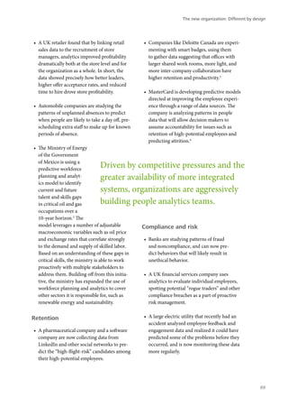 •	 A UK retailer found that by linking retail
sales data to the recruitment of store
managers, analytics improved profitability
dramatically both at the store level and for
the organization as a whole. In short, the
data showed precisely how better leaders,
higher offer acceptance rates, and reduced
time to hire drove store profitability.
•	 Automobile companies are studying the
patterns of unplanned absences to predict
when people are likely to take a day off, pre-
scheduling extra staff to make up for known
periods of absence.
•	 The Ministry of Energy
of the Government
of Mexico is using a
predictive workforce
planning and analyt-
ics model to identify
current and future
talent and skills gaps
in critical oil and gas
occupations over a
10-year horizon.2
The
model leverages a number of adjustable
macroeconomic variables such as oil price
and exchange rates that correlate strongly
to the demand and supply of skilled labor.
Based on an understanding of these gaps in
critical skills, the ministry is able to work
proactively with multiple stakeholders to
address them. Building off from this initia-
tive, the ministry has expanded the use of
workforce planning and analytics to cover
other sectors it is responsible for, such as
renewable energy and sustainability.
Retention
•	 A pharmaceutical company and a software
company are now collecting data from
LinkedIn and other social networks to pre-
dict the “high-flight-risk” candidates among
their high-potential employees.
•	 Companies like Deloitte Canada are experi-
menting with smart badges, using them
to gather data suggesting that offices with
larger shared work rooms, more light, and
more inter-company collaboration have
higher retention and productivity.3
•	 MasterCard is developing predictive models
directed at improving the employee experi-
ence through a range of data sources. The
company is analyzing patterns in people
data that will allow decision makers to
assume accountability for issues such as
retention of high-potential employees and
predicting attrition.4
Compliance and risk
•	 Banks are studying patterns of fraud
and noncompliance, and can now pre-
dict behaviors that will likely result in
unethical behavior.
•	 A UK financial services company uses
analytics to evaluate individual employees,
spotting potential “rogue traders” and other
compliance breaches as a part of proactive
risk management.
•	 A large electric utility that recently had an
accident analyzed employee feedback and
engagement data and realized it could have
predicted some of the problems before they
occurred, and is now monitoring these data
more regularly.
Driven by competitive pressures and the
greater availability of more integrated
systems, organizations are aggressively
building people analytics teams.
The new organization: Different by design
89
 
