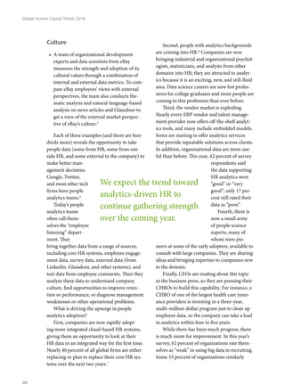 Culture
•	 A team of organizational development
experts and data scientists from eBay
measures the strength and adoption of its
cultural values through a combination of
internal and external data metrics. To com-
pare eBay employees’ views with external
perspectives, the team also conducts the-
matic analysis and natural-language-based
analysis on news articles and Glassdoor to
get a view of the external market perspec-
tive of eBay’s culture.5
Each of these examples (and there are hun-
dreds more) reveals the opportunity to take
people data (some from HR, some from out-
side HR, and some external to the company) to
make better man-
agement decisions.
Google, Twitter,
and most other tech
firms have people
analytics teams.6
Today’s people
analytics teams
often call them-
selves the “employee
listening” depart-
ment. They
bring together data from a range of sources,
including core HR systems, employee engage-
ment data, survey data, external data (from
LinkedIn, Glassdoor, and other systems), and
text data from employee comments. Then they
analyze these data to understand company
culture, find opportunities to improve reten-
tion or performance, or diagnose management
weaknesses or other operational problems.
What is driving the upsurge in people
analytics adoption?
First, companies are now rapidly adopt-
ing more integrated cloud-based HR systems,
giving them an opportunity to look at their
HR data in an integrated way for the first time.
Nearly 40 percent of all global firms are either
replacing or plan to replace their core HR sys-
tems over the next two years.7
Second, people with analytics backgrounds
are coming into HR.8
Companies are now
bringing industrial and organizational psychol-
ogists, statisticians, and analysts from other
domains into HR; they are attracted to analyt-
ics because it is an exciting, new, and still-fluid
area. Data science careers are now hot profes-
sions for college graduates and more people are
coming to this profession than ever before.
Third, the vendor market is exploding.
Nearly every ERP vendor and talent manage-
ment provider now offers off-the-shelf analyt-
ics tools, and many include embedded models.
Some are starting to offer analytics services
that provide repeatable solutions across clients.
In addition, organizational data are more use-
ful than before: This year, 42 percent of survey
respondents said
the data supporting
HR analytics were
“good” or “very
good”; only 17 per-
cent still rated their
data as “poor.”
Fourth, there is
now a small army
of people science
experts, many of
whom were pio-
neers at some of the early adopters, available to
consult with large companies. They are sharing
ideas and bringing expertise to companies new
to the domain.
Finally, CEOs are reading about this topic
in the business press, so they are pressing their
CHROs to build this capability. For instance, a
CHRO of one of the largest health care insur-
ance providers is investing in a three-year,
multi-million-dollar program just to clean up
employee data, so the company can take a lead
in analytics within four to five years.
While there has been much progress, there
is much room for improvement. In this year’s
survey, 62 percent of organizations rate them-
selves as “weak” in using big data in recruiting.
Some 55 percent of organizations similarly
We expect the trend toward
analytics-driven HR to
continue gathering strength
over the coming year.
Global Human Capital Trends 2016
90
 