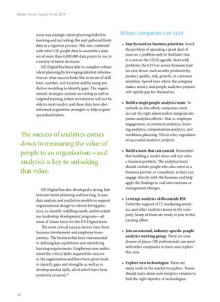 areas was strategic talent planning linked to
learning and recruiting; the unit gathered fresh
data in a rigorous process. This was combined
with other GE people data to assemble a data
set of more than 6,000,000 data points to use in
a variety of talent decisions.
GE Digital has been able to complete robust
talent planning by leveraging detailed informa-
tion on what success looks like in terms of skill
level, number, and location and by using pre-
dictive modeling to identify gaps. The organi-
zation’s strategies include recruiting as well as
targeted training (when recruitment will not be
able to meet needs), and these data have also
informed acquisition strategies to help acquire
specialized talent.
GE Digital has also developed a strong link
between talent planning and learning. It uses
data analysis and predictive models to support
organizational design to inform hiring prac-
tices, to identify reskilling needs, and to refash-
ion leadership development programs—all
areas of future focus for the GE Digital team.
The most critical success factors have been
business involvement and employee trans-
parency. The business has been instrumental
in defining key capabilities and identifying
learning requirements. Employees now under-
stand the critical skills required for success
in the organization and have been given tools
to identify gaps and strengths as well as to
develop needed skills, all of which have been
positively received.10
Where companies can start
•	 Stay focused on business priorities: Avoid
the problem of spending a great deal of
time on a problem only to find later that
it is not on the CEO’s agenda. Start with
problems the CEO or senior business lead-
ers care about, such as sales productivity,
product quality, risk, growth, or customer
retention. Spend time where the company
makes money, and people analytics projects
will rapidly pay for themselves.
•	 Build a single people analytics team: To
embark on this effort, companies must
recruit the right talent and/or integrate dis-
parate analytics efforts—that is, employee
engagement, recruitment analytics, learn-
ing analytics, compensation analytics, and
workforce planning. This is a key ingredient
of successful analytics projects.
•	 Build a team that can consult: Remember
that building a model alone will not solve
a business problem. The analytics team
should include people who also serve as a
business partner or consultant, so they can
engage directly with the business and help
apply the findings to real interventions or
management changes.
•	 Leverage analytics skills outside HR:
Enlist the support of IT, marketing analyt-
ics, and other analytics teams in the com-
pany. Many of them are ready to join in this
exciting effort.
•	 Join an external, industry-specific people
analytics working group: There are now
dozens of places HR professionals can meet
with other companies to learn and explore
this area.
•	 Explore new technologies: There are
many tools in the market to explore. Teams
should learn about new analytics vendors to
find the right tapestry of technologies.
The success of analytics comes
down to measuring the value of
people to an organization—and
analytics is key to unlocking
that value.
Global Human Capital Trends 2016
92
 