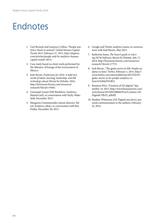 Endnotes
1.	 Carl Bennett and Laurence Collins, “People ana-
lytics: Stuck in neutral,” Global Human Capital
Trends 2015, February 27, 2015, http://dupress.
com/articles/people-and-hr-analytics-human-
capital-trends-2015/.
2.	 Case study based on client work performed for
the Ministry of Energy of the Government of
Mexico.
3.	 Josh Bersin, Predictions for 2016: A bold new
world of talent, learning, leadership, and HR
technology ahead, Bersin by Deloitte, 2016,
http://bersinone.bersin.com/resources/
research/?docid=19445.
4.	 Geetanjali Gamel (HR Workforce Analytics,
MasterCard), in conversation with Nicky Wake-
field, December 2015.
5.	 Margarita Constantinides (senior director, Tal-
ent Analytics, eBay), in conversation with Ben
Dollar, December 28, 2015.
6.	 Google and Twitter analytics teams, in conversa-
tions with Josh Bersin, May 2015.
7.	 Katherine Jones, The buyer’s guide to select-
ing HCM Software, Bersin by Deloitte, July 17,
2014, http://bersinone.bersin.com/resources/
research/?docid=17733.
8.	 Josh Bersin, “The geeks arrive in HR: People an-
alytics is here,” Forbes, February 1, 2015, http://
www.forbes.com/sites/joshbersin/2015/02/01/
geeks-arrive-in-hr-people-analytics-is-
here/#542b6d707db3.
9.	 Business Wire, “Creation of GE digital,” Sep-
tember 14, 2015, http://www.businesswire.com/
news/home/20150914006029/en/Creation-GE-
Digital#.Vfb33_nBzRY.
10.	Heather Whiteman (GE Digital executive), per-
sonal communication to the authors, February
16, 2016.
Global Human Capital Trends 2016
94
 