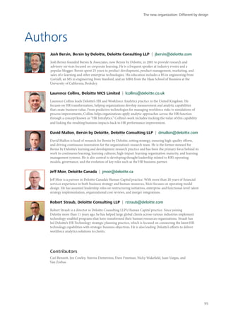 Authors
Josh Bersin, Bersin by Deloitte, Deloitte Consulting LLP | jbersin@deloitte.com
Josh Bersin founded Bersin & Associates, now Bersin by Deloitte, in 2001 to provide research and
advisory services focused on corporate learning. He is a frequent speaker at industry events and a
popular blogger. Bersin spent 25 years in product development, product management, marketing, and
sales of e-learning and other enterprise technologies. His education includes a BS in engineering from
Cornell, an MS in engineering from Stanford, and an MBA from the Haas School of Business at the
University of California, Berkeley.
Laurence Collins, Deloitte MCS Limited | lcollins@deloitte.co.uk
Laurence Collins leads Deloitte’s HR and Workforce Analytics practice in the United Kingdom. He
focuses on HR transformation, helping organizations develop measurement and analytic capabilities
that create business value. From predictive technologies for managing workforce risks to simulations of
process improvements, Collins helps organizations apply analytic approaches across the HR function
through a concept known as “HR Intralytics.” Collins’s work includes tracking the value of this capability
and linking the resulting business impacts back to HR performance improvement.
David Mallon, Bersin by Deloitte, Deloitte Consulting LLP | dmallon@deloitte.com
David Mallon is head of research for Bersin by Deloitte, setting strategy, ensuring high-quality efforts,
and driving continuous innovation for the organization’s research team. He is the former steward for
Bersin by Deloitte’s learning and development research practice and has been the primary force behind its
work in continuous learning, learning cultures, high-impact learning organization maturity, and learning
management systems. He is also central to developing thought leadership related to HR’s operating
models, governance, and the evolution of key roles such as the HR business partner.
Jeff Moir, Deloitte Canada | jmoir@deloitte.ca
Jeff Moir is a partner in Deloitte Canada’s Human Capital practice. With more than 20 years of financial
services experience in both business strategy and human resources, Moir focuses on operating model
design. He has assumed leadership roles on restructuring initiatives, enterprise and functional-level talent
strategy implementation, organizational cost reviews, and merger integrations.
Robert Straub, Deloitte Consulting LLP | rstraub@deloitte.com
Robert Straub is a director in Deloitte Consulting LLP’s Human Capital practice. Since joining
Deloitte more than 11 years ago, he has helped large global clients across various industries implement
technology-enabled programs that have transformed their human resources organizations. Straub has
led Deloitte’s HR Technology strategic planning practice, which is focused on connecting the latest HR
technology capabilities with strategic business objectives. He is also leading Deloitte’s efforts to deliver
workforce analytics solutions to clients.
Contributors
Carl Bennett, Jen Cowley, Stavros Demetriou, Dave Fineman, Nicky Wakefield, Juan Vargas, and
Van Zorbas
The new organization: Different by design
95
 