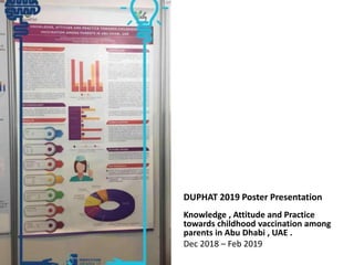 DUPHAT 2019 Poster Presentation
Knowledge , Attitude and Practice
towards childhood vaccination among
parents in Abu Dhabi , UAE .
Dec 2018 – Feb 2019
 