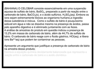 (BAHIANA) O CELOBAR consiste essencialmente em uma suspensão
aquosa de sulfato de bário, BaSO4, preparado a partir da reação entre o
carbonato de bário, BaCO3(s), e o ácido sulfúrico, H2SO4(aq). Embora os
íons sejam extremamente tóxicos ao organismo humano,a ingestão
dessa substância é inócua. Como o sulfato de bário é pouquíssimo
solúvel em água e não se dissolve mesmo na presença de ácidos, passa
pelo aparelho digestivo e é eliminado juntamente com as fezes.
A análise de amostras do produto em questão indicou a presença de
13,2% em massa de carbonato de bário, além de 44,7% de sulfato de
bário. O carbonato de bário reage com o fluido gástrico, HCl(aq), e libera
íons Ba2+(aq) que podem ter contaminar as pessoas.
Apresente um argumento que justifique a presença de carbonato de bário
na amostra desse produto;
Escreva a equação química devidamente balanceada que representa a
reação entre o carbonato de bário e o ácido clorídrico.
 