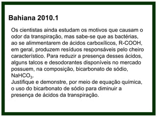 Os cientistas ainda estudam os motivos que causam o
odor da transpiração, mas sabe-se que as bactérias,
ao se alimmentarem de ácidos carboxílicos, R-COOH,
em geral, produzem resíduos responsáveis pelo cheiro
característico. Para reduzir a presença desses ácidos,
alguns talcos e desodorantes disponíveis no mercado
possuem, na composição, bicarbonato de sódio,
NaHCO3.
Justifique e demonstre, por meio de equação química,
o uso do bicarbonato de sódio para diminuir a
presença de ácidos da transpiração.
Bahiana 2010.1
 