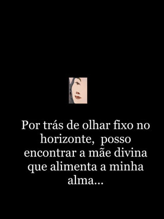 Por trás de olhar fixo no horizonte,  posso encontrar a mãe divina que alimenta a minha alma... 