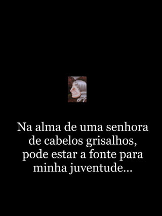 Na alma de uma senhora de cabelos grisalhos, pode estar a fonte para minha juventude... 