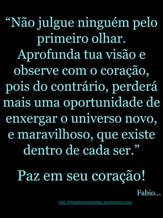 “Não julgue ninguém pelo primeiro olhar.  Aprofunda tua visão e observe com o coração, pois do contrário, perderá mais uma oportunidade de enxergar o universo novo, e maravilhoso, que existe dentro de cada ser.”Paz em seu coração!Fabio...http://blogdevariedades.wordpress.com