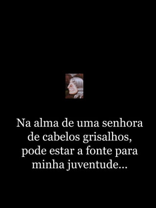 Na alma de uma senhora de cabelos grisalhos, pode estar a fonte para minha juventude...http://blogdevariedades.wordpress.com