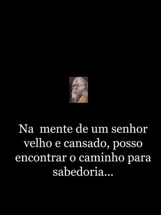 Na  mente de um senhor velho e cansado, posso encontrar o caminho para sabedoria...http://blogdevariedades.wordpress.com