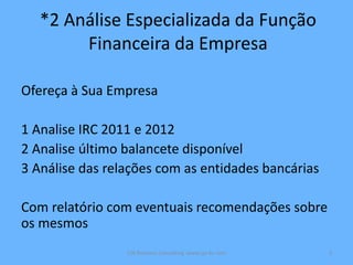 *2 Análise Especializada da Função
Financeira da Empresa
Ofereça à Sua Empresa
1 Analise IRC 2011 e 2012
2 Analise último balancete disponível
3 Análise das relações com as entidades bancárias
Com relatório com eventuais recomendações sobre
os mesmos
CJA Business Consulting www.cja-bc.com 3
 