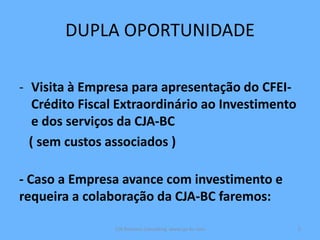 DUPLA OPORTUNIDADE
- Visita à Empresa para apresentação do CFEI-
Crédito Fiscal Extraordinário ao Investimento
e dos serviços da CJA-BC
( sem custos associados )
- Caso a Empresa avance com investimento e
requeira a colaboração da CJA-BC faremos:
CJA Business Consulting www.cja-bc.com 5
 