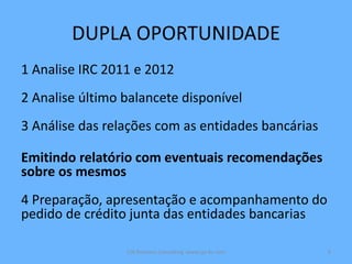 DUPLA OPORTUNIDADE
1 Analise IRC 2011 e 2012
2 Analise último balancete disponível
3 Análise das relações com as entidades bancárias
Emitindo relatório com eventuais recomendações
sobre os mesmos
4 Preparação, apresentação e acompanhamento do
pedido de crédito junta das entidades bancarias
CJA Business Consulting www.cja-bc.com 6
 